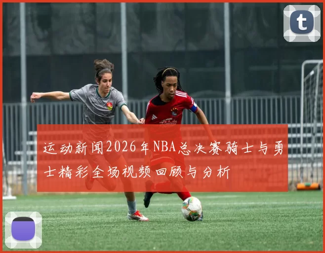 运动新闻2026年NBA总决赛骑士与勇士精彩全场视频回顾与分析