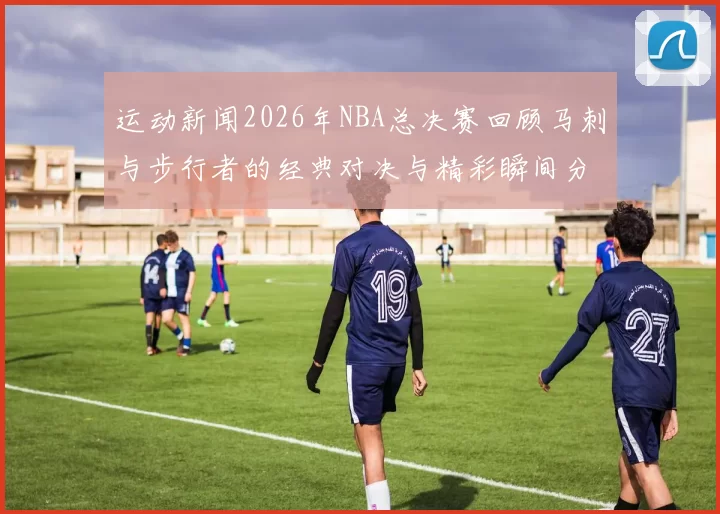 运动新闻2026年NBA总决赛回顾马刺与步行者的经典对决与精彩瞬间分析
